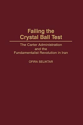 Failing the Crystal Ball Test: The Carter Administration and the Fundamentalist Revolution in Iran by Ofira Seliktar