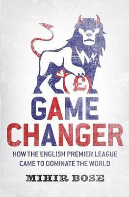 Game Changer: How The English Premier League Came To Dominate The World by Mihir Bose, Mihir Bose