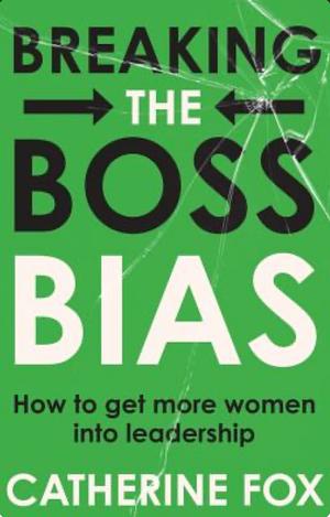 Breaking the Boss Bias: How to Get More Women Into Leadership by Catherine Fox