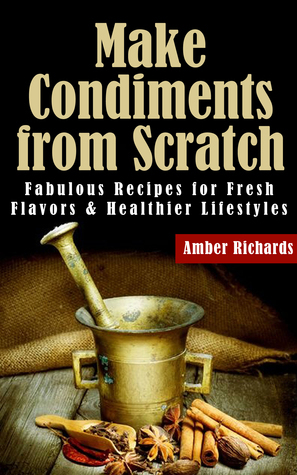 Make Condiments from Scratch: Fabulous Recipes for Fresh Flavors and Healthier Lifestyles by Amber Richards