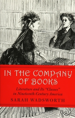 In the Company of Books: Literature and Its "Classes" in Nineteenth-Century America by Sarah Wadsworth