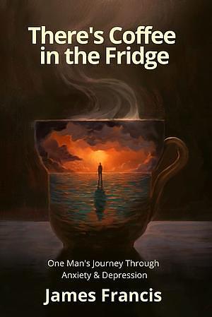 There's Coffee in the Fridge: One Man's Journey Through Anxiety and Depression by James Francis