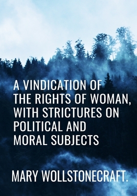 A Vindication of the Rights of Woman, with Strictures on Political and Moral Subjects - Mary Wollstonecraft: Classic Edition by Mary Wollstonecraft