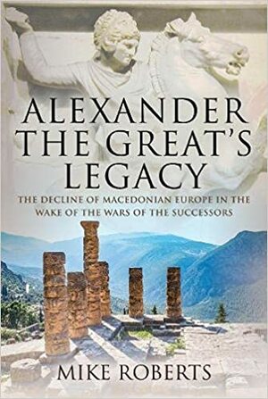 Alexander the Great's Legacy: The Decline of Macedonian Europe in the Wake of the Wars of the Successors by Mike Roberts
