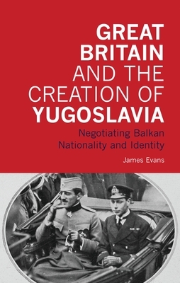 Great Britain and the Creation of Yugoslavia: Negotiating Balkan Nationality and Identity by James Evans