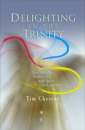 Delighting In The Trinity: Just Why Are Father, Son And Spirit Such Good News? by Tim Chester