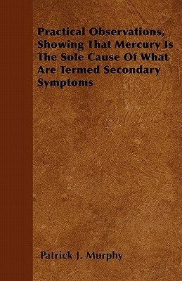 Practical Observations, Showing That Mercury Is The Sole Cause Of What Are Termed Secondary Symptoms by Patrick J. Murphy