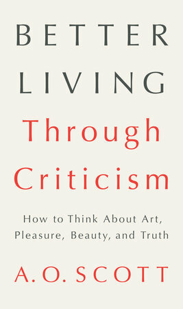 Better Living Through Criticism: How to Think about Art, Pleasure, Beauty, and Truth by A.O. Scott