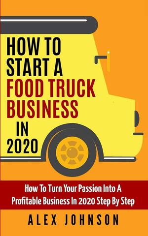 How To Start A Food Truck Business in 2020: How To Turn Your Passion Into A Profitable Business In 2020 Step By Step by Alex Johnson