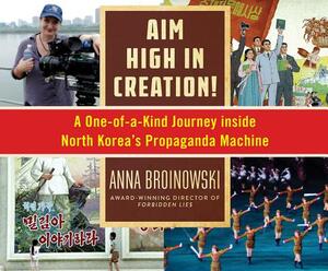 Aim High in Creation!: A One-Of-A-Kind Journey Inside North Korea's Propaganda Machine by Anna Broinowski