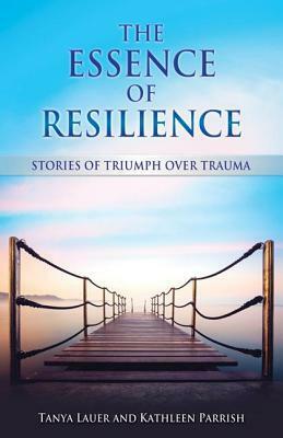 The Essence of Resilience: Stories of Triumph over Trauma by Kathleen Parrish, Tanya Lauer