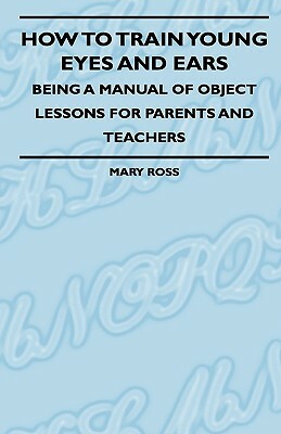 How To Train Young Eyes And Ears - Being A Manual Of Object Lessons For Parents And Teachers by Mary Ross