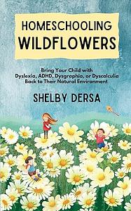 Homeschooling Wildflowers: Bring Your Child with Dyslexia, ADHD, Dysgraphia, Or Dyscalculia Back to Their Natural Environment by Shelby Dersa