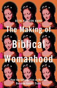 The Making of Biblical Womanhood: How the Subjugation of Women Became Gospel Truth by Beth Allison Barr