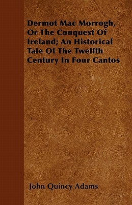 Dermot Mac Morrogh, Or The Conquest Of Ireland; An Historical Tale Of The Twelfth Century In Four Cantos by John Quincy Adams