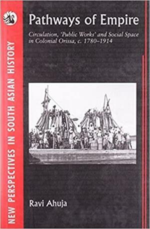 Pathways of Empire: Circulation, "public Works", and Social Space in Colonial Orissa by Ravi Ahuja