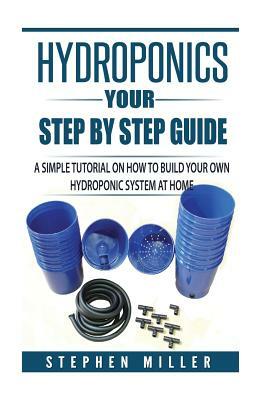 Hydroponics - Your Step by Step Guide: A Simple Tutorial on How To Build Your Own Hydroponic System at Home by Stephen Miller