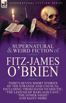 The Collected Supernatural and Weird Fiction of Fitz-James O'Brien: Thirty-Seven Short Stories of the Strange and Unusual Including 'From Hand to Mout by Fitz-James O'Brien