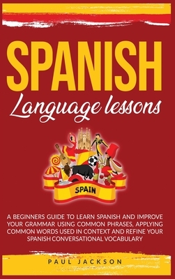 Spanish Language Lessons: A Beginners Guide to Learn Spanish and Improve Your Grammar Using Common Phrases, Applying Common Words Used in Contex by Paul Jackson