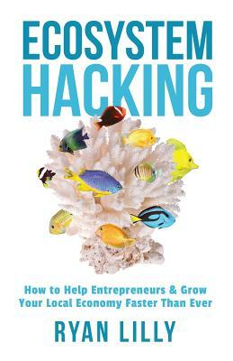 Ecosystem Hacking: How to Help Entrepreneurs & Grow Your Local Economy Faster Than Ever by Ryan Lilly