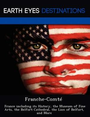 Franche-Comte: France Including Its History, the Museum of Fine Arts, the Belfort Cathedral, the Lion of Belfort, and More by Danielle Brown