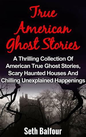 True Ghost Stories: A Thrilling Collection Of American True Ghost Stories, Scary Haunted Houses And Chilling Unexplained Phenomena by Seth Balfour