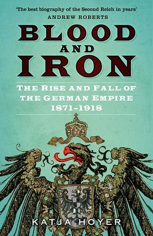 Blood and Iron: The Rise and Fall of the German Empire 1871-1918 by Katja Hoyer