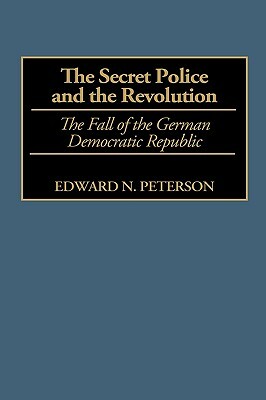 The Secret Police and the Revolution: The Fall of the German Democratic Republic by Edward Peterson