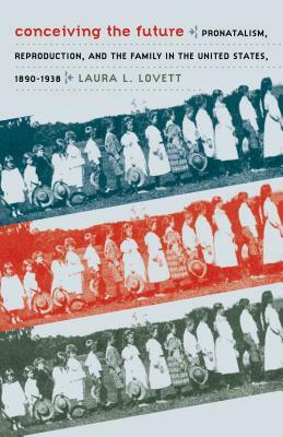 Conceiving the Future: Pronatalism, Reproduction, and the Family in the United States, 1890-1938 by Laura L. Lovett