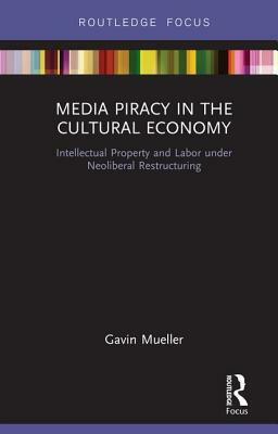 Media Piracy in the Cultural Economy: Intellectual Property and Labor Under Neoliberal Restructuring by Gavin C Mueller