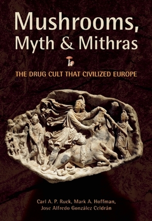 Mushrooms, Myth and Mithras: The Drug Cult that Civilized Europe by Carl A.P. Ruck, Mark Alwin Hoffman, José Alfredo González Celdrán