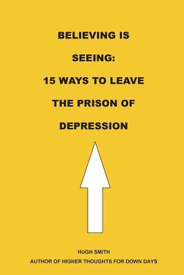 Believing is Seeing: 15 Ways to Leave The Prison of Depression by Hugh Smith