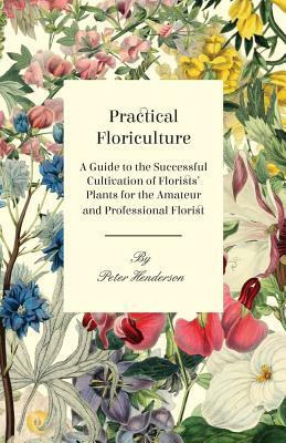Practical Floriculture - A Guide to the Successful Cultivation of Florists' Plants for the Amateur and Professional Florist by Peter Henderson