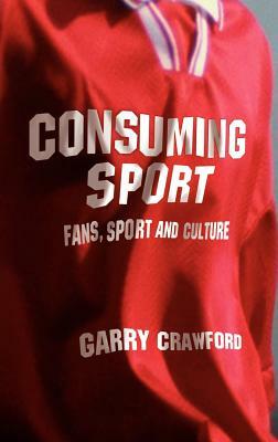 Consuming Sport: Fans, Sport and Culture by Garry Crawford