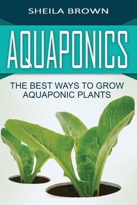 Aquaponics: The Best ways to Grow Aquaponic Plants by Sheila Brown