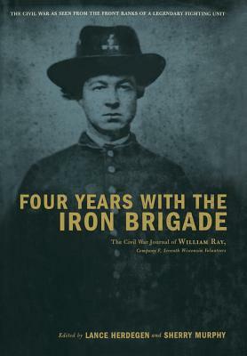 Four Years with the Iron Brigade: The Civil War Journal of William Ray, Company F, Seventh Wisconsin Volunteers by Lance J. Herdegen