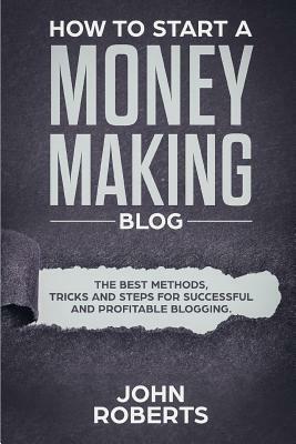 How to Start a Money Making Blog: The Best Methods, Tricks and Steps for Successful and Profitable Blogging by John Roberts