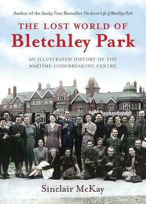 The Lost World of Bletchley Park: The Illustrated History of the Wartime Codebreaking Centre by Sinclair McKay