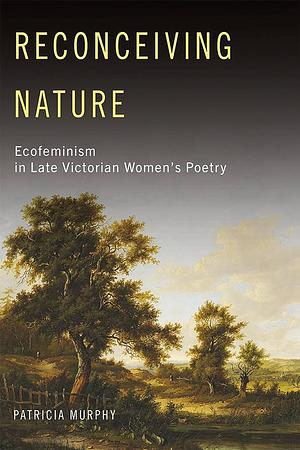 Reconceiving Nature: Ecofeminism in Late Victorian Women's Poetry by Patricia Murphy