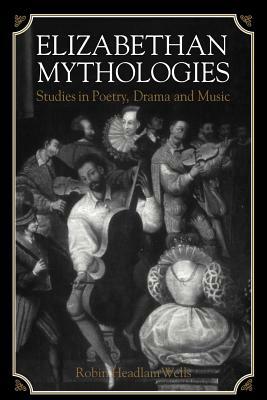 Elizabethan Mythologies: Studies in Poetry, Drama and Music by Robin Headlam Wells