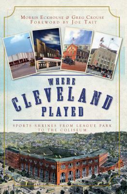 Where Cleveland Played: Sports Shrines from League Park to the Coliseum by Morris Eckhouse, Greg Crouse