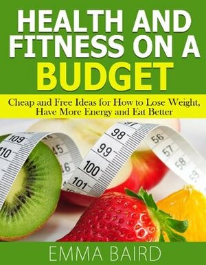 Health and Fitness on a Budget - Cheap and Free Ideas for How to Lose Weight, Have More Energy and Eat Better by Emma Baird