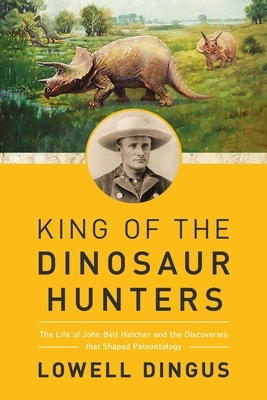 King of the Dinosaur Hunters: The Life of John Bell Hatcher and the Discoveries That Shaped Paleontology by Lowell Dingus