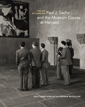The Art of Curating: Paul J. Sachs and the Museum Course at Harvard by Andrew McClellan, Sally Anne Duncan