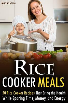 Rice Cooker Meals: 50 Rice Cooker Recipes That Bring the Health While Sparing Time, Money, and Energy by Martha Stone