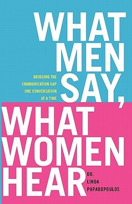 What Men Say, What Women Hear: Bridging the Communication Gap One Conversation at a Time by Linda Papadopoulos
