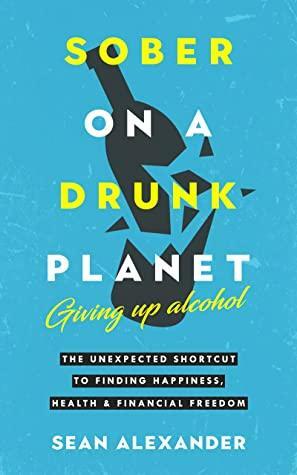 Sober On A Drunk Planet: Giving Up Alcohol. The Unexpected Shortcut to Finding Happiness, Health and Financial Freedom by Sean Alexander