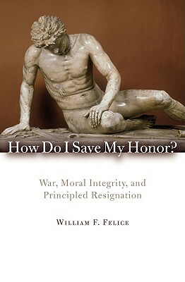 How Do I Save My Honor?: War, Moral Integrity, and Principled Resignation by William F. Felice