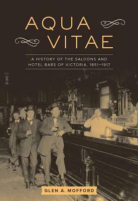 Aqua Vitae: A History of the Saloons and Hotel Bars of Victoria, 1851-1917 by Glen A. Mofford