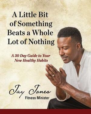 A Little Bit of Something Beats a Whole Lot of Nothing: A 30 Day Guide to Your New Health Habits by Jay Jones